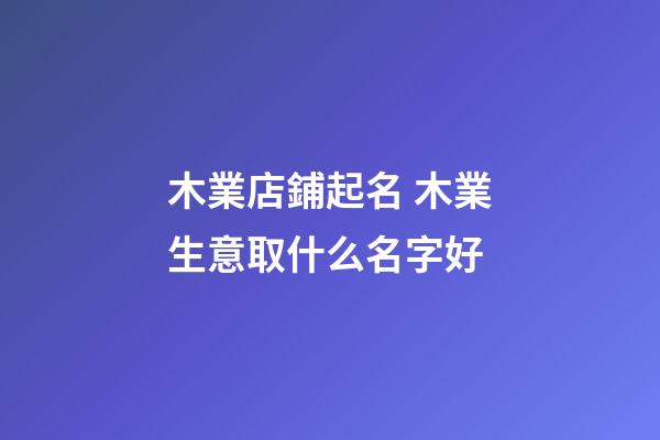 木業店鋪起名 木業生意取什么名字好-第1張-店鋪起名-玄機派